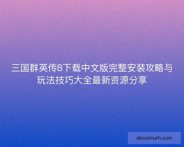 三国群英传8下载中文版完整安装攻略与玩法技巧大全最新资源分享