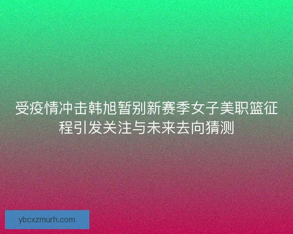 受疫情冲击韩旭暂别新赛季女子美职篮征程引发关注与未来去向猜测