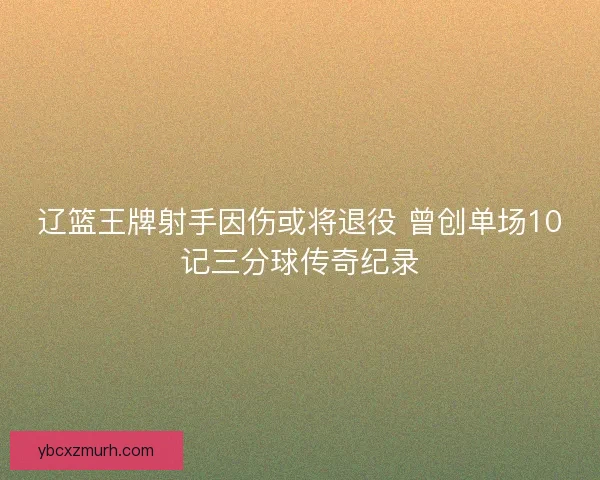 辽篮王牌射手因伤或将退役 曾创单场10记三分球传奇纪录