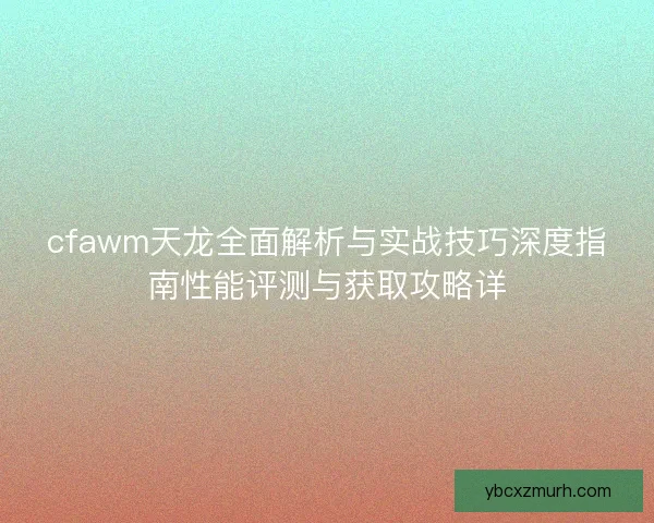 cfawm天龙全面解析与实战技巧深度指南性能评测与获取攻略详