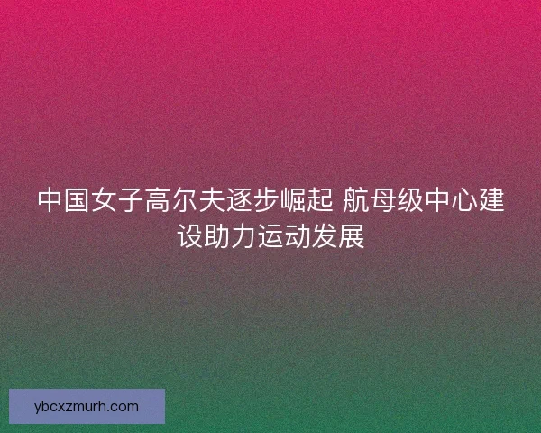 中国女子高尔夫逐步崛起 航母级中心建设助力运动发展