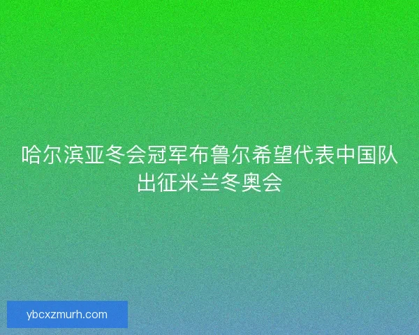哈尔滨亚冬会冠军布鲁尔希望代表中国队出征米兰冬奥会