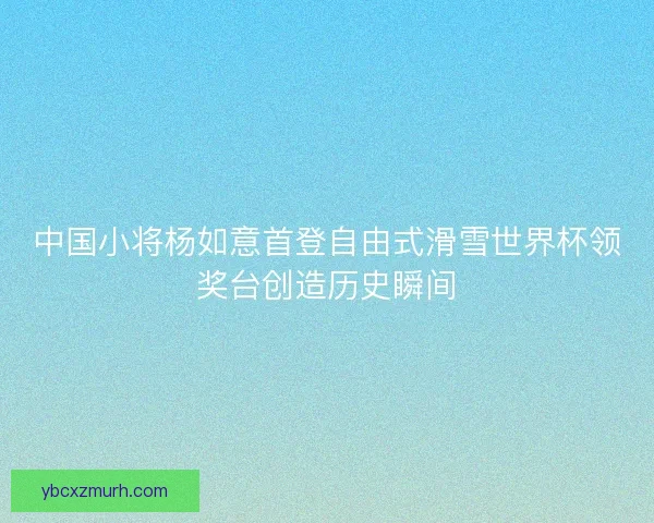 中国小将杨如意首登自由式滑雪世界杯领奖台创造历史瞬间