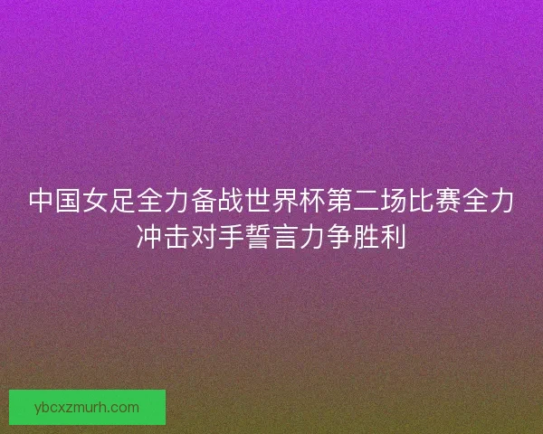 中国女足全力备战世界杯第二场比赛全力冲击对手誓言力争胜利